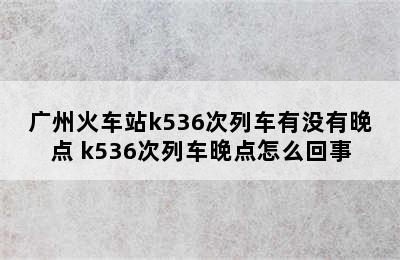 广州火车站k536次列车有没有晚点 k536次列车晚点怎么回事